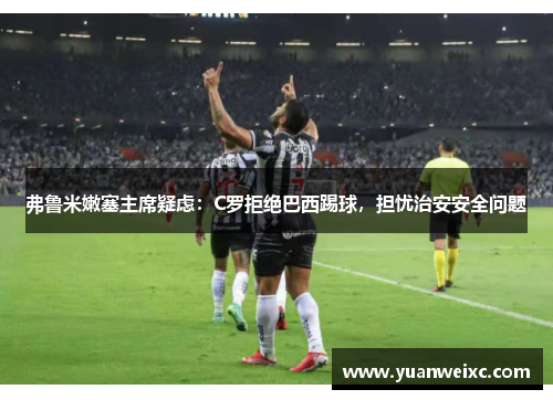 弗鲁米嫩塞主席疑虑：C罗拒绝巴西踢球，担忧治安安全问题